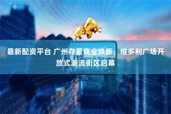 最新配资平台 广州存量商业焕新，维多利广场开放式潮流街区启幕